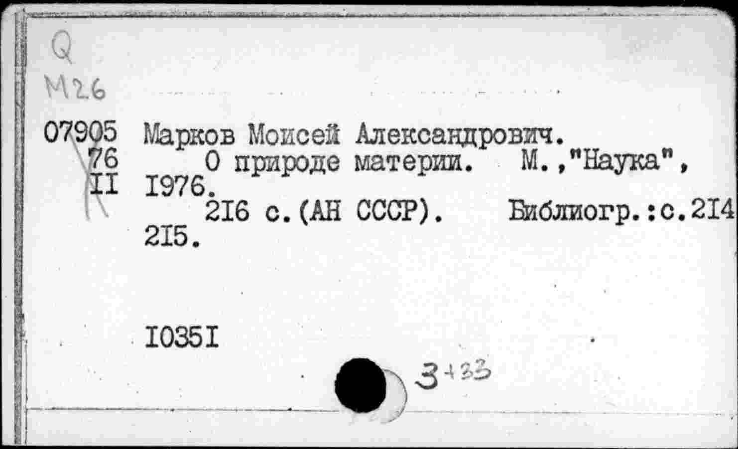 ﻿ми ............................
07905 Марков Моисей Александрович.
76	0 природе материи. М./Наука",
216 с.(АН СССР). Библиогр.:с.214 215.
10351
	